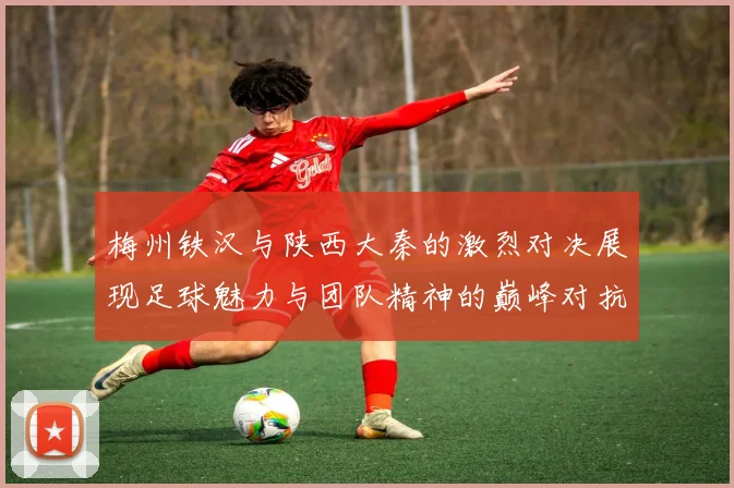 梅州铁汉与陕西大秦的激烈对决展现足球魅力与团队精神的巅峰对抗