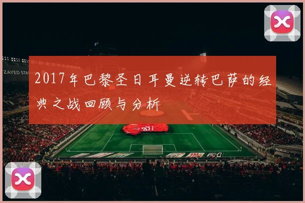 2017年巴黎圣日耳曼逆转巴萨的经典之战回顾与分析