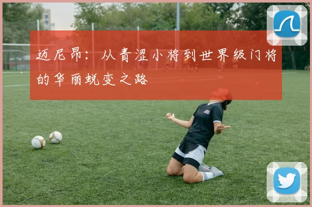 迈尼昂：从青涩小将到世界级门将的华丽蜕变之路