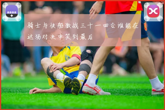 骑士与快船激战三十一回合谁能在这场对决中笑到最后