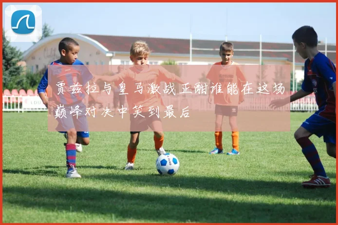 贾兹拉与皇马激战正酣谁能在这场巅峰对决中笑到最后